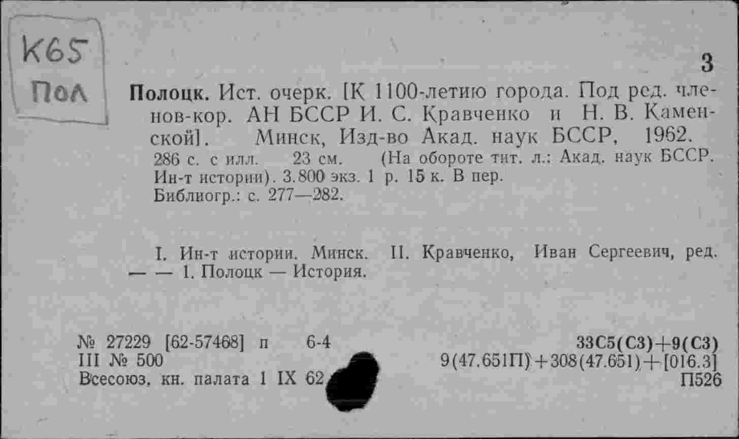 ﻿Кб?
Пол Полоцк. Ист. очерк. [К 1100-летию города. Под ред. чле-
нов-кор. АН БССР И. С. Кравченко и Н. В. Каменской]. Минск, Изд-во Акад, наук БССР, 1962. 286 с. с илл. 23 см. (На обороте тит. л.: Акад, наук БССР. Ин-т истории). 3.800 экз. 1 р. 15 к. В пер.
Библиогр.: с. 277—282.
I. Ин-т истории. Минск. И. Кравченко, Иван Сергеевич, ред. -----1. Полоцк — История.
№ 27229 [62-57468] п 6-4
III № 500
Всесоюз. кн. палата 1 IX 62 а
ЗЗС5(СЗ)+9(СЗ)
9(47.651П)' + 308(47.651)+[016.3]
П526